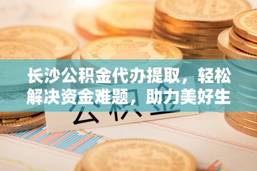 镜铁长沙公积金代办提取，轻松解决资金难题，助力美好生活
