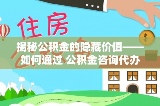 镜铁揭秘公积金的隐藏价值——如何通过 公积金咨询代办提取 优化财富管理