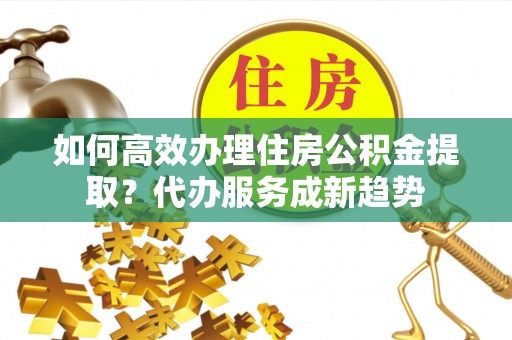 镜铁如何高效办理住房公积金提取？代办服务成新趋势