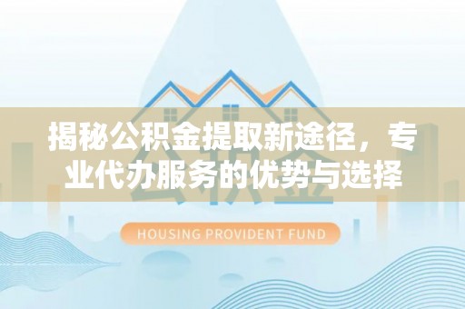镜铁揭秘公积金提取新途径，专业代办服务的优势与选择