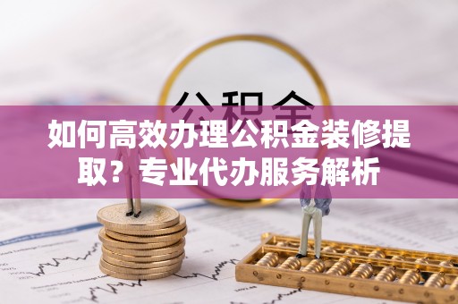 镜铁如何高效办理公积金装修提取？专业代办服务解析