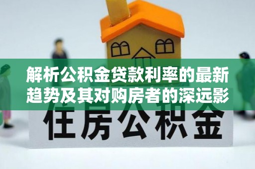 镜铁解析公积金贷款利率的最新趋势及其对购房者的深远影响