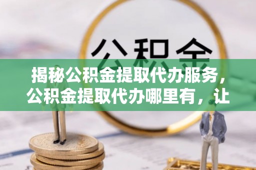 镜铁揭秘公积金提取代办服务，公积金提取代办哪里有，让你省时省心的解决方案