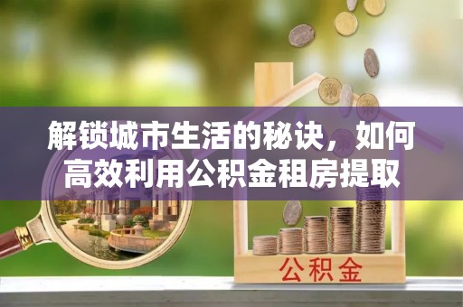 镜铁解锁城市生活的秘诀，如何高效利用公积金租房提取