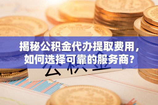 镜铁揭秘公积金代办提取费用，如何选择可靠的服务商？