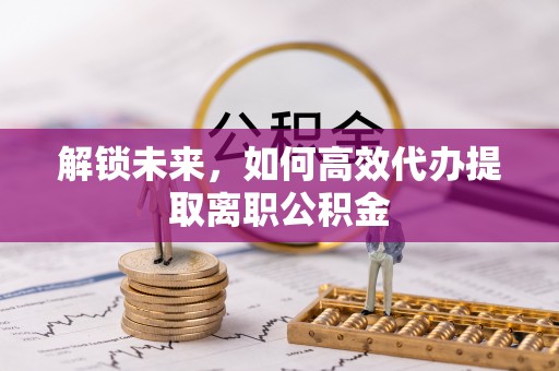 镜铁解锁未来，如何高效代办提取离职公积金