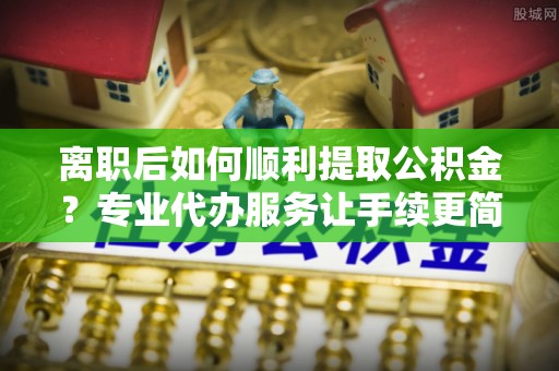 镜铁离职后如何顺利提取公积金？专业代办服务让手续更简单
