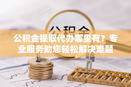 镜铁公积金提取代办哪里有？专业服务助您轻松解决难题