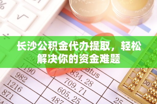 镜铁长沙公积金代办提取，轻松解决你的资金难题