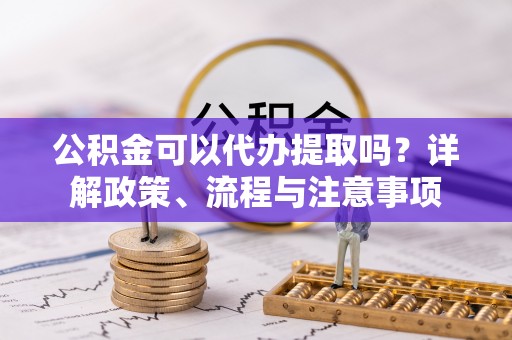 镜铁公积金可以代办提取吗？详解政策、流程与注意事项